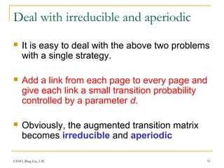 CS583, Bing Liu, UIC 51
Deal with irreducible and aperiodic
 It is easy to deal with the above two problems
with a single strategy.
 Add a link from each page to every page and
give each link a small transition probability
controlled by a parameter d.
 Obviously, the augmented transition matrix
becomes irreducible and aperiodic
 