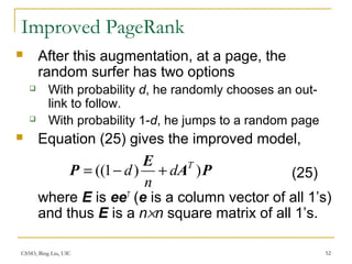 CS583, Bing Liu, UIC 52
Improved PageRank
 After this augmentation, at a page, the
random surfer has two options
 With probability d, he randomly chooses an out-
link to follow.
 With probability 1-d, he jumps to a random page
 Equation (25) gives the improved model,
where E is eeT
(e is a column vector of all 1’s)
and thus E is a n×n square matrix of all 1’s.
PA
E
P ))1(( T
d
n
d +−= (25)
 