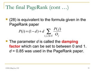 CS583, Bing Liu, UIC 55
The final PageRank (cont …)
 (28) is equivalent to the formula given in the
PageRank paper
 The parameter d is called the damping
factor which can be set to between 0 and 1.
d = 0.85 was used in the PageRank paper.
∑∈
+−=
Eij jO
jP
ddiP
),(
)(
)1()(
 