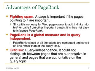 CS583, Bing Liu, UIC 57
Advantages of PageRank
 Fighting spam. A page is important if the pages
pointing to it are important.
 Since it is not easy for Web page owner to add in-links into
his/her page from other important pages, it is thus not easy
to influence PageRank.
 PageRank is a global measure and is query
independent.
 PageRank values of all the pages are computed and saved
off-line rather than at the query time.
 Criticism: Query-independence. It could not
distinguish between pages that are authoritative in
general and pages that are authoritative on the
query topic.
 