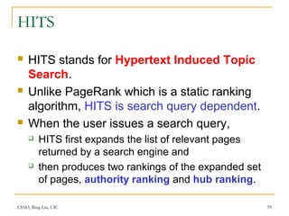 CS583, Bing Liu, UIC 59
HITS
 HITS stands for Hypertext Induced Topic
Search.
 Unlike PageRank which is a static ranking
algorithm, HITS is search query dependent.
 When the user issues a search query,
 HITS first expands the list of relevant pages
returned by a search engine and
 then produces two rankings of the expanded set
of pages, authority ranking and hub ranking.
 