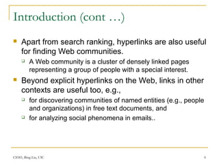 CS583, Bing Liu, UIC 6
Introduction (cont …)
 Apart from search ranking, hyperlinks are also useful
for finding Web communities.
 A Web community is a cluster of densely linked pages
representing a group of people with a special interest.
 Beyond explicit hyperlinks on the Web, links in other
contexts are useful too, e.g.,
 for discovering communities of named entities (e.g., people
and organizations) in free text documents, and
 for analyzing social phenomena in emails..
 