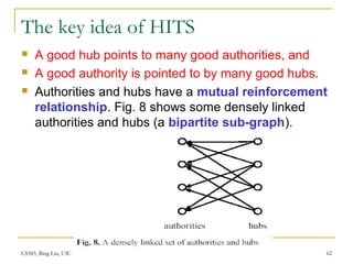 CS583, Bing Liu, UIC 62
The key idea of HITS
 A good hub points to many good authorities, and
 A good authority is pointed to by many good hubs.
 Authorities and hubs have a mutual reinforcement
relationship. Fig. 8 shows some densely linked
authorities and hubs (a bipartite sub-graph).
 