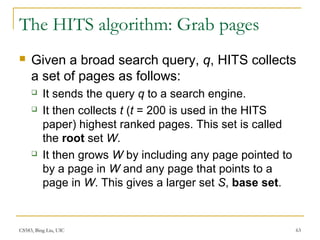 CS583, Bing Liu, UIC 63
The HITS algorithm: Grab pages
 Given a broad search query, q, HITS collects
a set of pages as follows:
 It sends the query q to a search engine.
 It then collects t (t = 200 is used in the HITS
paper) highest ranked pages. This set is called
the root set W.
 It then grows W by including any page pointed to
by a page in W and any page that points to a
page in W. This gives a larger set S, base set.
 