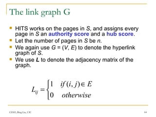 CS583, Bing Liu, UIC 64
The link graph G
 HITS works on the pages in S, and assigns every
page in S an authority score and a hub score.
 Let the number of pages in S be n.
 We again use G = (V, E) to denote the hyperlink
graph of S.
 We use L to denote the adjacency matrix of the
graph.


 ∈
=
otherwise
Ejiif
Lij
0
),(1
 