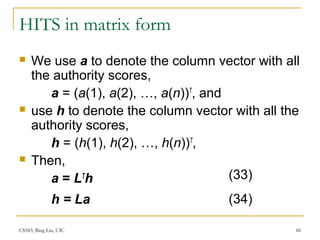 CS583, Bing Liu, UIC 66
HITS in matrix form
 We use a to denote the column vector with all
the authority scores,
a = (a(1), a(2), …, a(n))T
, and
 use h to denote the column vector with all the
authority scores,
h = (h(1), h(2), …, h(n))T
,
 Then,
a = LT
h
h = La
(33)
(34)
 