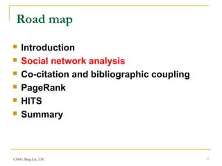 CS583, Bing Liu, UIC 7
Road map
 Introduction
 Social network analysis
 Co-citation and bibliographic coupling
 PageRank
 HITS
 Summary
 