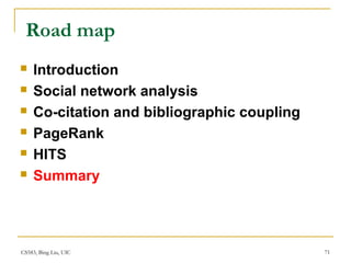 CS583, Bing Liu, UIC 71
Road map
 Introduction
 Social network analysis
 Co-citation and bibliographic coupling
 PageRank
 HITS
 Summary
 
