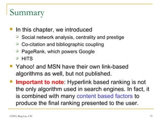 CS583, Bing Liu, UIC 72
Summary
 In this chapter, we introduced
 Social network analysis, centrality and prestige
 Co-citation and bibliographic coupling
 PageRank, which powers Google
 HITS
 Yahoo! and MSN have their own link-based
algorithms as well, but not published.
 Important to note: Hyperlink based ranking is not
the only algorithm used in search engines. In fact, it
is combined with many content based factors to
produce the final ranking presented to the user.
 
