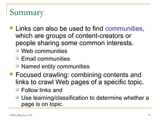 CS583, Bing Liu, UIC 73
Summary
 Links can also be used to find communities,
which are groups of content-creators or
people sharing some common interests.
 Web communities
 Email communities
 Named entity communities
 Focused crawling: combining contents and
links to crawl Web pages of a specific topic.
 Follow links and
 Use learning/classification to determine whether a
page is on topic.
 