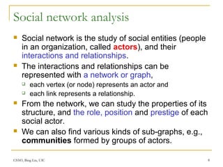 CS583, Bing Liu, UIC 8
Social network analysis
 Social network is the study of social entities (people
in an organization, called actors), and their
interactions and relationships.
 The interactions and relationships can be
represented with a network or graph,
 each vertex (or node) represents an actor and
 each link represents a relationship.
 From the network, we can study the properties of its
structure, and the role, position and prestige of each
social actor.
 We can also find various kinds of sub-graphs, e.g.,
communities formed by groups of actors.
 