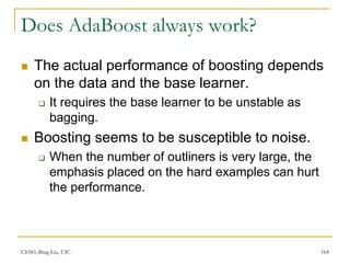 CS583, Bing Liu, UIC 164
Does AdaBoost always work?
 The actual performance of boosting depends
on the data and the base learner.
 It requires the base learner to be unstable as
bagging.
 Boosting seems to be susceptible to noise.
 When the number of outliners is very large, the
emphasis placed on the hard examples can hurt
the performance.
 