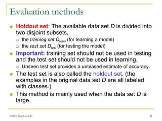 CS583, Bing Liu, UIC 41
Evaluation methods
 Holdout set: The available data set D is divided into
two disjoint subsets,
 the training set Dtrain (for learning a model)
 the test set Dtest (for testing the model)
 Important: training set should not be used in testing
and the test set should not be used in learning.
 Unseen test set provides a unbiased estimate of accuracy.
 The test set is also called the holdout set. (the
examples in the original data set D are all labeled
with classes.)
 This method is mainly used when the data set D is
large.
 