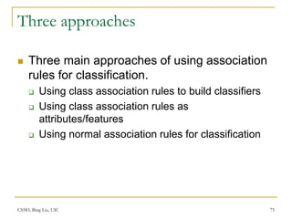 CS583, Bing Liu, UIC 75
Three approaches
 Three main approaches of using association
rules for classification.
 Using class association rules to build classifiers
 Using class association rules as
attributes/features
 Using normal association rules for classification
 