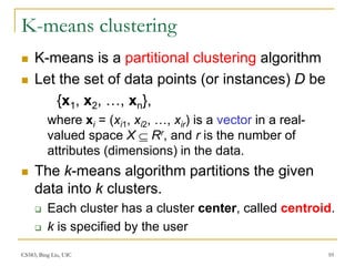 CS583, Bing Liu, UIC 10
K-means clustering
 K-means is a partitional clustering algorithm
 Let the set of data points (or instances) D be
{x1, x2, …, xn},
where xi = (xi1, xi2, …, xir) is a vector in a real-
valued space X  Rr, and r is the number of
attributes (dimensions) in the data.
 The k-means algorithm partitions the given
data into k clusters.
 Each cluster has a cluster center, called centroid.
 k is specified by the user
 