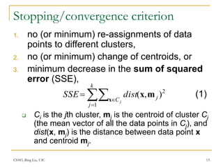 CS583, Bing Liu, UIC 13
Stopping/convergence criterion
1. no (or minimum) re-assignments of data
points to different clusters,
2. no (or minimum) change of centroids, or
3. minimum decrease in the sum of squared
error (SSE),
 Ci is the jth cluster, mj is the centroid of cluster Cj
(the mean vector of all the data points in Cj), and
dist(x, mj) is the distance between data point x
and centroid mj.




k
j
C j
j
dist
SSE
1
2
)
,
(
x
m
x (1)
 