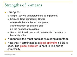 CS583, Bing Liu, UIC 19
Strengths of k-means
 Strengths:
 Simple: easy to understand and to implement
 Efficient: Time complexity: O(tkn),
where n is the number of data points,
k is the number of clusters, and
t is the number of iterations.
 Since both k and t are small. k-means is considered a
linear algorithm.
 K-means is the most popular clustering algorithm.
 Note that: it terminates at a local optimum if SSE is
used. The global optimum is hard to find due to
complexity.
 