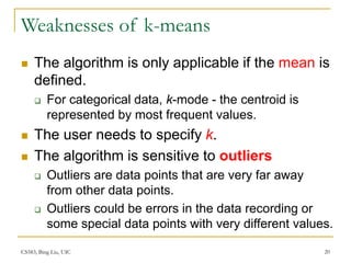 CS583, Bing Liu, UIC 20
Weaknesses of k-means
 The algorithm is only applicable if the mean is
defined.
 For categorical data, k-mode - the centroid is
represented by most frequent values.
 The user needs to specify k.
 The algorithm is sensitive to outliers
 Outliers are data points that are very far away
from other data points.
 Outliers could be errors in the data recording or
some special data points with very different values.
 