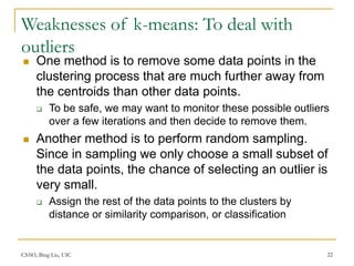 CS583, Bing Liu, UIC 22
Weaknesses of k-means: To deal with
outliers
 One method is to remove some data points in the
clustering process that are much further away from
the centroids than other data points.
 To be safe, we may want to monitor these possible outliers
over a few iterations and then decide to remove them.
 Another method is to perform random sampling.
Since in sampling we only choose a small subset of
the data points, the chance of selecting an outlier is
very small.
 Assign the rest of the data points to the clusters by
distance or similarity comparison, or classification
 