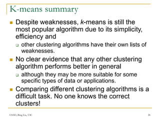 CS583, Bing Liu, UIC 26
K-means summary
 Despite weaknesses, k-means is still the
most popular algorithm due to its simplicity,
efficiency and
 other clustering algorithms have their own lists of
weaknesses.
 No clear evidence that any other clustering
algorithm performs better in general
 although they may be more suitable for some
specific types of data or applications.
 Comparing different clustering algorithms is a
difficult task. No one knows the correct
clusters!
 