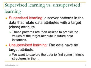 CS583, Bing Liu, UIC 3
Supervised learning vs. unsupervised
learning
 Supervised learning: discover patterns in the
data that relate data attributes with a target
(class) attribute.
 These patterns are then utilized to predict the
values of the target attribute in future data
instances.
 Unsupervised learning: The data have no
target attribute.
 We want to explore the data to find some intrinsic
structures in them.
 