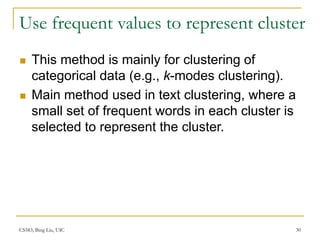 CS583, Bing Liu, UIC 30
Use frequent values to represent cluster
 This method is mainly for clustering of
categorical data (e.g., k-modes clustering).
 Main method used in text clustering, where a
small set of frequent words in each cluster is
selected to represent the cluster.
 