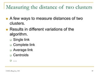 CS583, Bing Liu, UIC 38
Measuring the distance of two clusters
 A few ways to measure distances of two
clusters.
 Results in different variations of the
algorithm.
 Single link
 Complete link
 Average link
 Centroids
 …
 