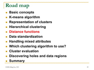CS583, Bing Liu, UIC 43
Road map
 Basic concepts
 K-means algorithm
 Representation of clusters
 Hierarchical clustering
 Distance functions
 Data standardization
 Handling mixed attributes
 Which clustering algorithm to use?
 Cluster evaluation
 Discovering holes and data regions
 Summary
 