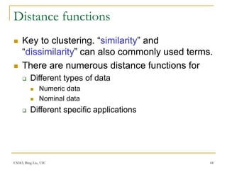 CS583, Bing Liu, UIC 44
Distance functions
 Key to clustering. “similarity” and
“dissimilarity” can also commonly used terms.
 There are numerous distance functions for
 Different types of data
 Numeric data
 Nominal data
 Different specific applications
 
