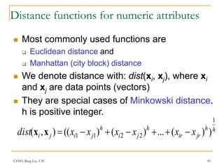 CS583, Bing Liu, UIC 45
Distance functions for numeric attributes
 Most commonly used functions are
 Euclidean distance and
 Manhattan (city block) distance
 We denote distance with: dist(xi, xj), where xi
and xj are data points (vectors)
 They are special cases of Minkowski distance.
h is positive integer.
h
h
jr
ir
h
j
i
h
j
i
j
i x
x
x
x
x
x
dist
1
2
2
1
1 )
)
(
...
)
(
)
((
)
,
( 






x
x
 