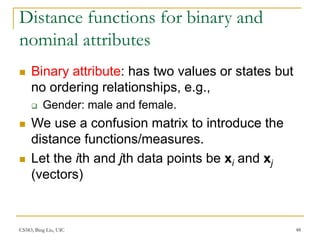 CS583, Bing Liu, UIC 48
Distance functions for binary and
nominal attributes
 Binary attribute: has two values or states but
no ordering relationships, e.g.,
 Gender: male and female.
 We use a confusion matrix to introduce the
distance functions/measures.
 Let the ith and jth data points be xi and xj
(vectors)
 