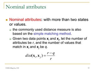 CS583, Bing Liu, UIC 53
Nominal attributes
 Nominal attributes: with more than two states
or values.
 the commonly used distance measure is also
based on the simple matching method.
 Given two data points xi and xj, let the number of
attributes be r, and the number of values that
match in xi and xj be q.
r
q
r
dist j
i


)
,
( x
x
 
