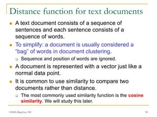 CS583, Bing Liu, UIC 54
Distance function for text documents
 A text document consists of a sequence of
sentences and each sentence consists of a
sequence of words.
 To simplify: a document is usually considered a
“bag” of words in document clustering.
 Sequence and position of words are ignored.
 A document is represented with a vector just like a
normal data point.
 It is common to use similarity to compare two
documents rather than distance.
 The most commonly used similarity function is the cosine
similarity. We will study this later.
 