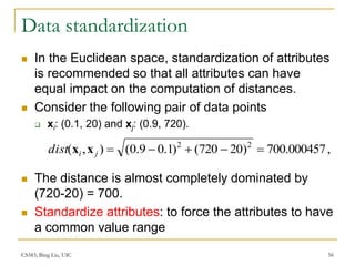 CS583, Bing Liu, UIC 56
Data standardization
 In the Euclidean space, standardization of attributes
is recommended so that all attributes can have
equal impact on the computation of distances.
 Consider the following pair of data points
 xi: (0.1, 20) and xj: (0.9, 720).
 The distance is almost completely dominated by
(720-20) = 700.
 Standardize attributes: to force the attributes to have
a common value range
,
700.000457
)
20
720
(
)
1
.
0
9
.
0
(
)
,
( 2
2





j
i
dist x
x
 