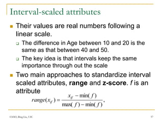 CS583, Bing Liu, UIC 57
Interval-scaled attributes
 Their values are real numbers following a
linear scale.
 The difference in Age between 10 and 20 is the
same as that between 40 and 50.
 The key idea is that intervals keep the same
importance through out the scale
 Two main approaches to standardize interval
scaled attributes, range and z-score. f is an
attribute
,
)
min(
)
max(
)
min(
)
(
f
f
f
x
x
range
if
if



 