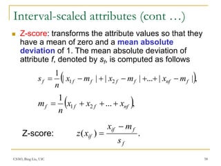 CS583, Bing Liu, UIC 58
Interval-scaled attributes (cont …)
 Z-score: transforms the attribute values so that they
have a mean of zero and a mean absolute
deviation of 1. The mean absolute deviation of
attribute f, denoted by sf, is computed as follows
 ,
|
|
...
|
|
|
|
1
2
1 f
nf
f
f
f
f
f m
x
m
x
m
x
n
s 






 ,
...
1
2
1 nf
f
f
f x
x
x
n
m 



.
)
(
f
f
if
if
s
m
x
x
z


Z-score:
 