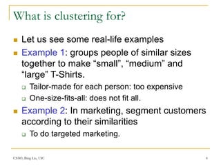 CS583, Bing Liu, UIC 6
What is clustering for?
 Let us see some real-life examples
 Example 1: groups people of similar sizes
together to make “small”, “medium” and
“large” T-Shirts.
 Tailor-made for each person: too expensive
 One-size-fits-all: does not fit all.
 Example 2: In marketing, segment customers
according to their similarities
 To do targeted marketing.
 