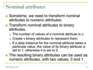 CS583, Bing Liu, UIC 60
Nominal attributes
 Sometime, we need to transform nominal
attributes to numeric attributes.
 Transform nominal attributes to binary
attributes.
 The number of values of a nominal attribute is v.
 Create v binary attributes to represent them.
 If a data instance for the nominal attribute takes a
particular value, the value of its binary attribute is
set to 1, otherwise it is set to 0.
 The resulting binary attributes can be used as
numeric attributes, with two values, 0 and 1.
 