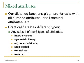 CS583, Bing Liu, UIC 64
Mixed attributes
 Our distance functions given are for data with
all numeric attributes, or all nominal
attributes, etc.
 Practical data has different types:
 Any subset of the 6 types of attributes,
 interval-scaled,
 symmetric binary,
 asymmetric binary,
 ratio-scaled,
 ordinal and
 nominal
 