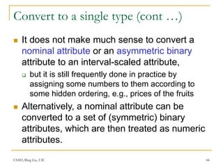 CS583, Bing Liu, UIC 66
Convert to a single type (cont …)
 It does not make much sense to convert a
nominal attribute or an asymmetric binary
attribute to an interval-scaled attribute,
 but it is still frequently done in practice by
assigning some numbers to them according to
some hidden ordering, e.g., prices of the fruits
 Alternatively, a nominal attribute can be
converted to a set of (symmetric) binary
attributes, which are then treated as numeric
attributes.
 