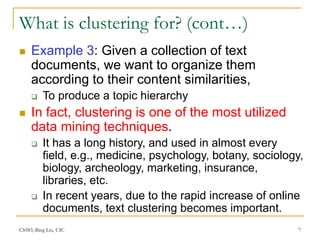 CS583, Bing Liu, UIC 7
What is clustering for? (cont…)
 Example 3: Given a collection of text
documents, we want to organize them
according to their content similarities,
 To produce a topic hierarchy
 In fact, clustering is one of the most utilized
data mining techniques.
 It has a long history, and used in almost every
field, e.g., medicine, psychology, botany, sociology,
biology, archeology, marketing, insurance,
libraries, etc.
 In recent years, due to the rapid increase of online
documents, text clustering becomes important.
 