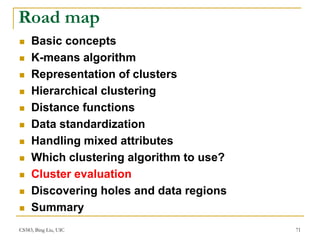 CS583, Bing Liu, UIC 71
Road map
 Basic concepts
 K-means algorithm
 Representation of clusters
 Hierarchical clustering
 Distance functions
 Data standardization
 Handling mixed attributes
 Which clustering algorithm to use?
 Cluster evaluation
 Discovering holes and data regions
 Summary
 