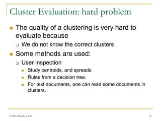 CS583, Bing Liu, UIC 72
Cluster Evaluation: hard problem
 The quality of a clustering is very hard to
evaluate because
 We do not know the correct clusters
 Some methods are used:
 User inspection
 Study centroids, and spreads
 Rules from a decision tree.
 For text documents, one can read some documents in
clusters.
 