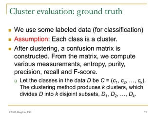 CS583, Bing Liu, UIC 73
Cluster evaluation: ground truth
 We use some labeled data (for classification)
 Assumption: Each class is a cluster.
 After clustering, a confusion matrix is
constructed. From the matrix, we compute
various measurements, entropy, purity,
precision, recall and F-score.
 Let the classes in the data D be C = (c1, c2, …, ck).
The clustering method produces k clusters, which
divides D into k disjoint subsets, D1, D2, …, Dk.
 