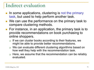 CS583, Bing Liu, UIC 79
Indirect evaluation
 In some applications, clustering is not the primary
task, but used to help perform another task.
 We can use the performance on the primary task to
compare clustering methods.
 For instance, in an application, the primary task is to
provide recommendations on book purchasing to
online shoppers.
 If we can cluster books according to their features, we
might be able to provide better recommendations.
 We can evaluate different clustering algorithms based on
how well they help with the recommendation task.
 Here, we assume that the recommendation can be reliably
evaluated.
 