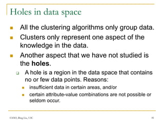 CS583, Bing Liu, UIC 81
Holes in data space
 All the clustering algorithms only group data.
 Clusters only represent one aspect of the
knowledge in the data.
 Another aspect that we have not studied is
the holes.
 A hole is a region in the data space that contains
no or few data points. Reasons:
 insufficient data in certain areas, and/or
 certain attribute-value combinations are not possible or
seldom occur.
 