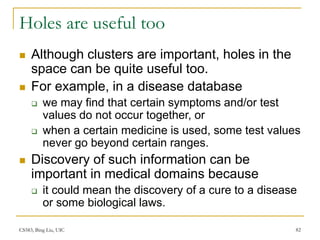 CS583, Bing Liu, UIC 82
Holes are useful too
 Although clusters are important, holes in the
space can be quite useful too.
 For example, in a disease database
 we may find that certain symptoms and/or test
values do not occur together, or
 when a certain medicine is used, some test values
never go beyond certain ranges.
 Discovery of such information can be
important in medical domains because
 it could mean the discovery of a cure to a disease
or some biological laws.
 