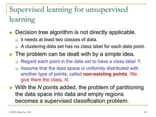 CS583, Bing Liu, UIC 84
Supervised learning for unsupervised
learning
 Decision tree algorithm is not directly applicable.
 it needs at least two classes of data.
 A clustering data set has no class label for each data point.
 The problem can be dealt with by a simple idea.
 Regard each point in the data set to have a class label Y.
 Assume that the data space is uniformly distributed with
another type of points, called non-existing points. We
give them the class, N.
 With the N points added, the problem of partitioning
the data space into data and empty regions
becomes a supervised classification problem.
 