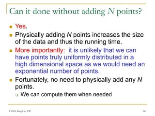 CS583, Bing Liu, UIC 86
Can it done without adding N points?
 Yes.
 Physically adding N points increases the size
of the data and thus the running time.
 More importantly: it is unlikely that we can
have points truly uniformly distributed in a
high dimensional space as we would need an
exponential number of points.
 Fortunately, no need to physically add any N
points.
 We can compute them when needed
 