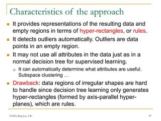 CS583, Bing Liu, UIC 87
Characteristics of the approach
 It provides representations of the resulting data and
empty regions in terms of hyper-rectangles, or rules.
 It detects outliers automatically. Outliers are data
points in an empty region.
 It may not use all attributes in the data just as in a
normal decision tree for supervised learning.
 It can automatically determine what attributes are useful.
Subspace clustering …
 Drawback: data regions of irregular shapes are hard
to handle since decision tree learning only generates
hyper-rectangles (formed by axis-parallel hyper-
planes), which are rules.
 